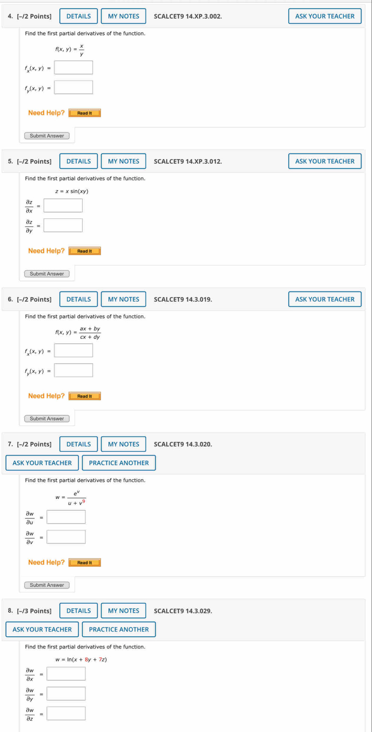 DETAILS MY NOTES SCALCET9 14.XP.3.002. ASK YOUR TEACHER 
Find the first partial derivatives of the function.
f(x,y)= x/y 
f_x(x,y)=□
f_y(x,y)=□
Need Help? Read It 
Submit Answer 
5. [-/2 Points] DETAILS MY NOTES SCALCET9 14.XP.3.012. ASK YOUR TEACHER 
Find the first partial derivatives of the function.
z=xsin (xy)
 partial z/partial x =□
 partial z/partial y =□
Need Help? Read It 
Submit Answer 
6. [-/2 Points] DETAILS MY NOTES ASK YOUR TEACHER 
Find the first partial derivatives of the function.
f(x,y)= (ax+by)/cx+dy 
f_x(x,y)=□
f_y(x,y)=□
Need Help? Read It 
Submit Answer 
7. [-/2 Points] DETAILS MY NOTES SCALCET9 14.3.020. 
ASK YOUR TEACHER PRACTICE ANOTHER 
Find the first partial derivatives of the function.
w= e^v/u+v^9 
 partial w/partial u =□
 partial w/partial v =□
Need Help? Read It 
8. [-/3 Points] DETAILS MY NOTES SCALCET9 14.3.029. 
ASK YOUR TEACHER PRACTICE ANOTHER 
Find the first partial derivatives of the function.
w=ln (x+8y+7z)
 partial w/partial x =□
 partial w/partial y =□
 partial w/partial z =□