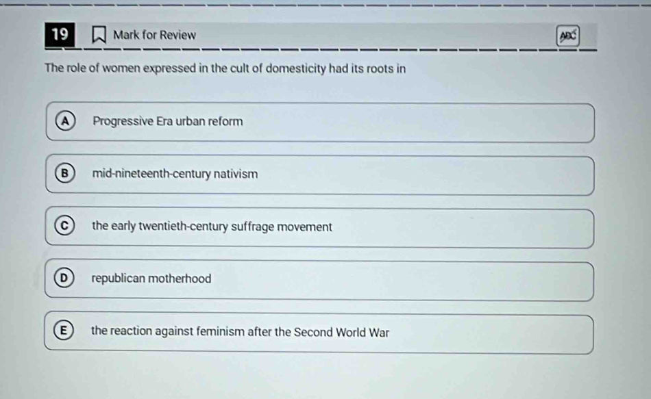 for Review ABC
The role of women expressed in the cult of domesticity had its roots in
A Progressive Era urban reform
B mid-nineteenth-century nativism
c) the early twentieth-century suffrage movement
D republican motherhood
E ) the reaction against feminism after the Second World War