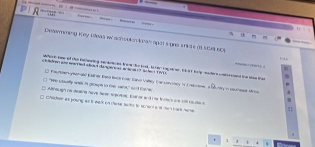 — 
N Northwde (SL) LM9 Clourese - Crougs v Gradea =
u
Determining Key Ideas w/ schoolchildren spot signs aricle (8.5G/8.6D)

POSSBBLE POSH S I
children are worried about dangerous animals? Select TWO.
Which two of the following sentences from the text, taken together, BEST help readers understand the idea that
Fourteen-year-old Esther Bote lives near Save Valley Conservancy in Zimbatiwe, a Muntry in southeast Africa.
"We usually walk in groups to feel safer," said Esther.
Although no deaths have been reported, Esther and her friends are still cautious.
Children as young as 5 walk on these paths to school and then back home.
1 2 3 4 s f a