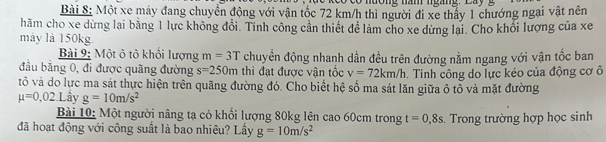 Một xe máy đang chuyển động với vận tốc 72 km/h thì người đi xe thấy 1 chướng ngại vật nên 
hăm cho xe dừng lại bằng 1 lực không đổi. Tính công cần thiết để làm cho xe dừng lại. Cho khối lượng của xe 
máy là 150kg. 
Bài 9: Một ô tô khổi lượng m=3T chuyền động nhanh dần đều trên đường nằm ngang với vận tốc ban 
đầu bằng 0, đi được quãng đường s=250m thì đạt được vận tốc v=72km/h. Tính công do lực kéo của động cơ ô 
tô và do lực ma sát thực hiện trên quãng đường đó. Cho biết hệ số ma sát lăn giữa ô tô và mặt đường
mu =0,02.L ầy g=10m/s^2
Bài 10: Một người nâng tạ có khối lượng 80kg lên cao 60cm trong t=0,8s
đã hoạt động với công suất là bao nhiêu? Lấy g=10m/s^2. Trong trường hợp học sinh