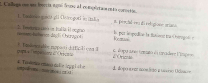 Collega con una freccia ogni frase al completamento corretto.
1. Teodorico guidò gli Ostrogoti in Italia a. perché era di religione ariana.
2. Teodorico creò in Italia il regno b. per impedire la fusione tra Ostrogoti e
romano-barbarico degli Ostrogoti Romani.
3. Teoduncu ebbe rapporti difficili con il c. dopo aver tentato di invadere l´impero
papa e l'impertore d'Oriente d’Oriente.
4. Teodonico emanó delle leggi che d. dopo aver sconfitto e ucciso Odoacre.
impedivano i marrimoni misti