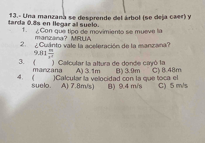 13.- Una manzana se desprende del árbol (se deja caer) y
tarda 0.8s en llegar al suelo.
1. £Con que tipo de movimiento se mueve la
manzana? MRUA
2. ¿Cuánto vale la aceleración de la manzana?
9.81 m/s^2 
3.  ) Calcular la altura de donde cayó la
manzana A) 3.1m B) 3.9m C) 8.48m
4.  )Calcular la velocidad con la que toca el
suelo. A) 7.8m/s) B) 9.4 m/s C) 5 m/s