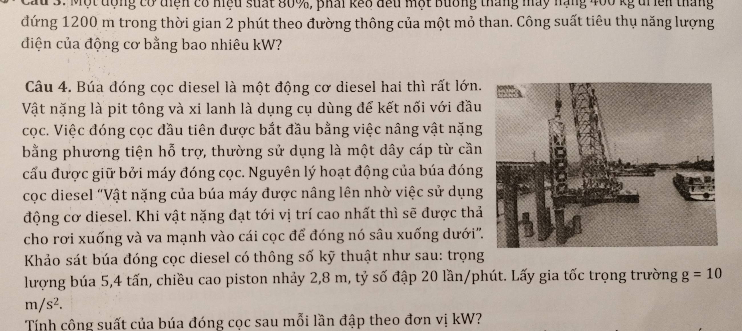 Cầu 3. Một động có diện có hiệu suất 80%, phải keo đều một bưống tháng máy nạng 400 kg di iên tháng 
đứng 1200 m trong thời gian 2 phút theo đường thông của một mỏ than. Công suất tiêu thụ năng lượng 
điện của động cơ bằng bao nhiêu kW? 
Câu 4. Búa đóng cọc diesel là một động cơ diesel hai thì rất lớn. 
Vật nặng là pit tông và xi lanh là dụng cụ dùng để kết nối với đầu 
cọc. Việc đóng cọc đầu tiên được bắt đầu bằng việc nâng vật nặng 
bằng phương tiện hỗ trợ, thường sử dụng là một dây cáp từ cần 
cấu được giữ bởi máy đóng cọc. Nguyên lý hoạt động của búa đóng 
cọc diesel “Vật nặng của búa máy được nâng lên nhờ việc sử dụng 
động cơ diesel. Khi vật nặng đạt tới vị trí cao nhất thì sẽ được thả 
cho rơi xuống và va mạnh vào cái cọc để đóng nó sâu xuống dưới'' 
Khảo sát búa đóng cọc diesel có thông số kỹ thuật như sau: trọng 
lượng búa 5, 4 tấn, chiều cao piston nhảy 2,8 m, tỷ số đập 20 lần/phút. Lấy gia tốc trọng trường g=10
m/s^2. 
Tính công suất của búa đóng cọc sau mỗi lần đập theo đơn vị kW?