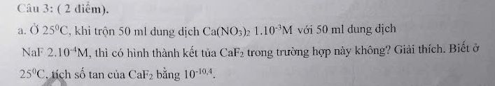 Ở 25°C , khi trộn 50 ml dung dịch Ca(NO_3)_2 _21.10^(-3)M với 50 ml dung dịch 
NaF 2.10^(-4)M , thì có hình thành kết tủa CaF_2 trong trường hợp này không? Giải thích. Biết ở
25°C , tích số tan của CaF_2 bǎng 10^(-10,4).