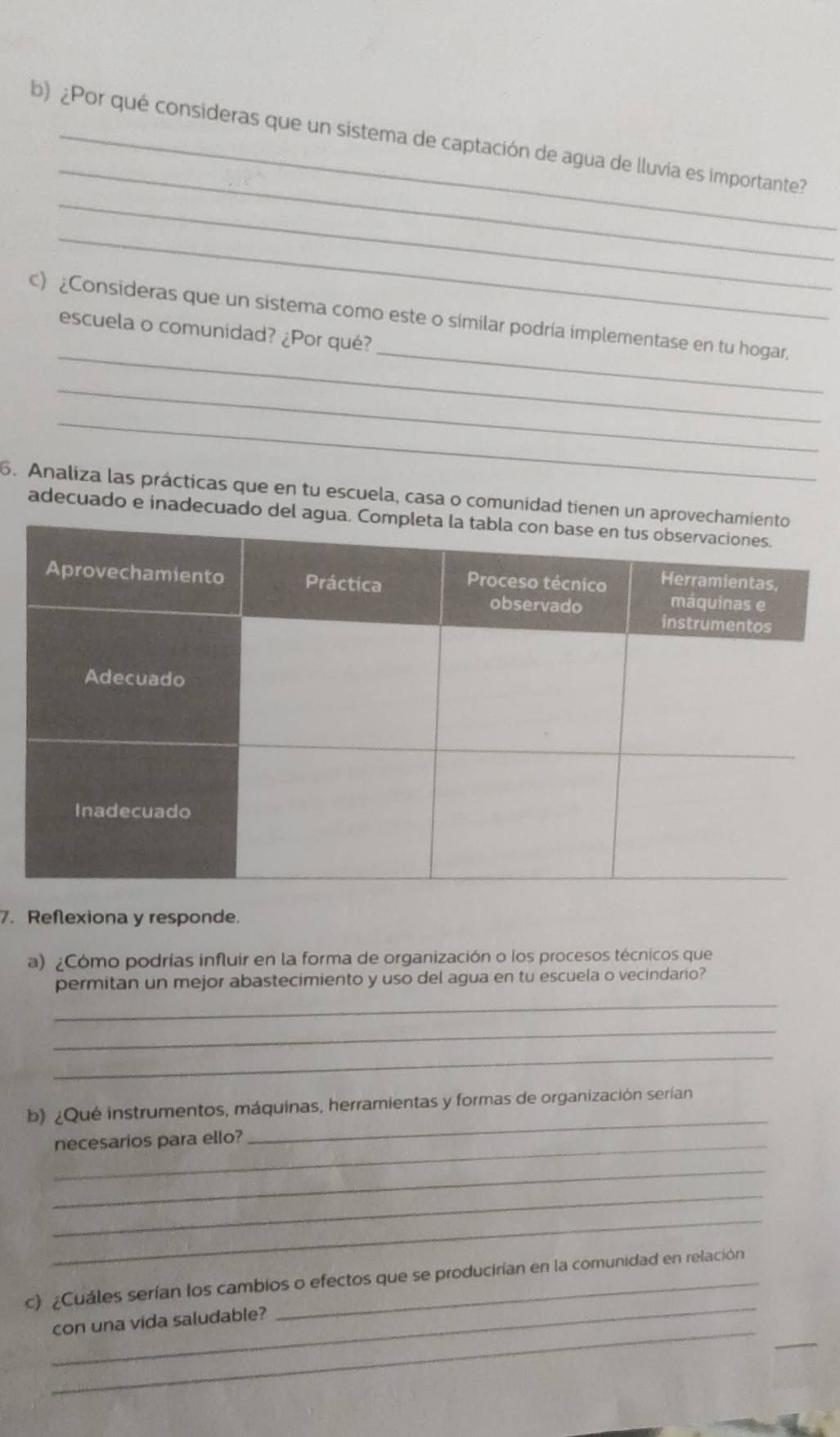 ¿Por qué consideras que un sistema de captación de agua de lluvia es importante? 
_ 
_ 
_ 
c) ¿Consideras que un sistema como este o similar podría implementase en tu hogar, 
escuela o comunidad? ¿Por qué? 
_ 
_ 
6. Analiza las prácticas que en tu escuela, casa o comunidad tienen un 
adecuado e inadecuado del 
7. Reflexiona y responde. 
a) ¿Cómo podrías influir en la forma de organización o los procesos técnicos que 
_ 
permitan un mejor abastecimiento y uso del agua en tu escuela o vecindario? 
_ 
_ 
b) ¿Qué instrumentos, máquinas, herramientas y formas de organización serían 
_necesarios para ello? 
_ 
_ 
_ 
_ 
_ 
c) ¿Cuáles serían los cambios o efectos que se producirían en la comunidad en relación 
_ 
_ 
con una vida saludable?