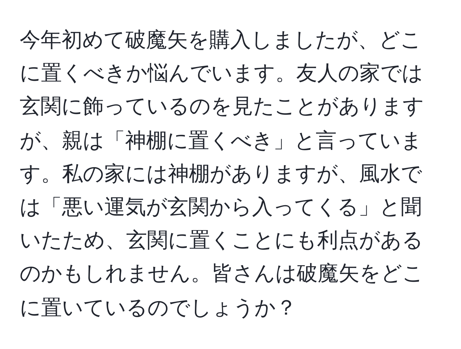 今年初めて破魔矢を購入しましたが、どこに置くべきか悩んでいます。友人の家では玄関に飾っているのを見たことがありますが、親は「神棚に置くべき」と言っています。私の家には神棚がありますが、風水では「悪い運気が玄関から入ってくる」と聞いたため、玄関に置くことにも利点があるのかもしれません。皆さんは破魔矢をどこに置いているのでしょうか？