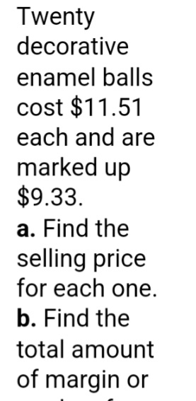 Twenty 
decorative 
enamel balls 
cost $11.51
each and are 
marked up
$9.33. 
a. Find the 
selling price 
for each one. 
b. Find the 
total amount 
of margin or