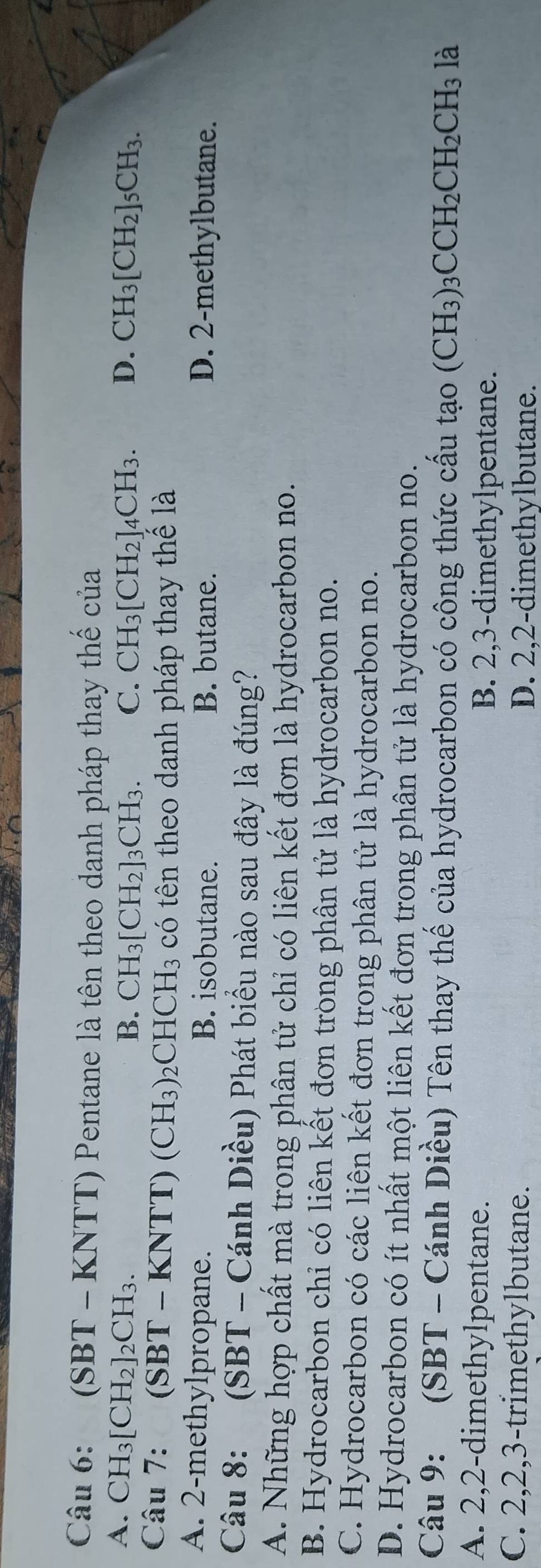 (SBT - KNTT) Pentane là tên theo danh pháp thay thế của
A. CH_3[CH_2]_2CH_3. B. CH_3[CH_2]_3CH_3. C. CH_3[CH_2]_4CH_3. D. CH_3[CH_2]_5CH_3. 
Câu 7: ( SBT-KNTT)(CH_3)_2CHCH_3 có tên theo danh pháp thay thể là
A. 2 -methylpropane. B. isobutane. B. butane. D. 2 -methylbutane.
Câu 8: (SBT - Cánh Diều) Phát biểu nào sau đây là đúng?
A. Những hợp chất mà trong phân tử chỉ có liên kết đơn là hydrocarbon no.
B. Hydrocarbon chỉ có liên kết đơn tròng phân tử là hydrocarbon no.
C. Hydrocarbon có các liên kết đơn trong phân tử là hydrocarbon no.
D. Hydrocarbon có ít nhất một liên kết đơn trong phân tử là hydrocarbon no.
Câu 9: (SBT - Cánh Diều) Tên thay thế của hydrocarbon có công thức cấu tạo (CH_3)_3CCH_2CH_2CH_3 là
A. 2, 2 -dimethylpentane. B. 2, 3 -dimethylpentane.
C. 2, 2, 3 -trimethylbutane. D. 2, 2 -dimethylbutane.