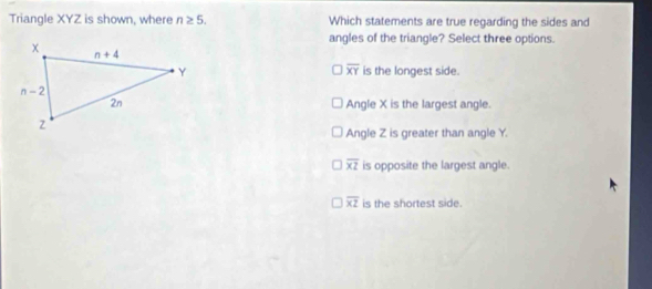 Triangle XYZ is shown, where n≥ 5. Which statements are true regarding the sides and
angles of the triangle? Select three options.
overline XY
is the longest side.
Angle X is the largest angle.
Angle Z is greater than angle Y.
overline x2 is opposite the largest angle.
overline xz is the shortest side.