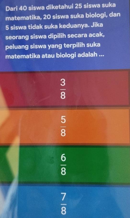 Dari 40 siswa diketahui 25 siswa suka
matematika, 20 siswa suka biologi, dan
5 siswa tidak suka keduanya. Jika
seorang siswa dipilih secara acak,
peluang siswa yang terpilih suka
matematika atau biologi adalah ...
 3/8 
 5/8 
 6/8 
 7/8 