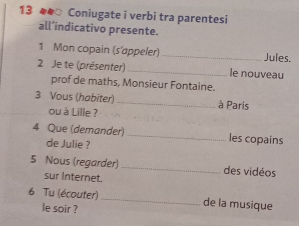 Coniugate i verbi tra parentesi 
all’indicativo presente. 
1 Mon copain (s’appeler) _Jules. 
2 Je te (présenter) _le nouveau 
prof de maths, Monsieur Fontaine. 
3 Vous (habiter)_ à Paris 
ou à Lille ? 
4 Que (demander) _les copains 
de Julie ? 
5 Nous (regarder) _des vidéos 
sur Internet. 
6 Tu (écouter) _de la musique 
le soir ?