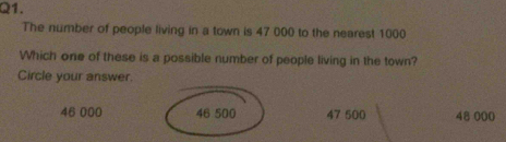 The number of people living in a town is 47 000 to the nearest 1000
Which one of these is a possible number of people living in the town?
Circle your answer.
46 000 46 500 47 500 48 000