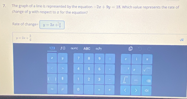 The graph of a line is represented by the equation -2x+9y=18. Which value represents the rate of 
change of y with respect to x for the equation? 
Rate of change= y=2x+ 12/9 
y=2x+ 2/9 
sqrt(x)
123 a≠∈ ABC αβγ
7 8 9
4 5 6 × 
1 2 3 - 
0 = +