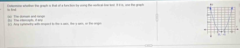 Determine whether the graph is that of a function by using the vertical-line test. If it is, use the graph 
to find
(a) The domain and rang 
(b) The intercepts, if any
(c) Any symmetry with respect to the x-axis, the y-axis, or the ongin