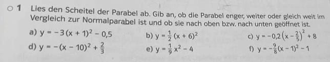 Lies den Scheitel der Parabel ab. Gib an, ob die Parabel enger, weiter oder gleich weit im 
Vergleich zur Normalparabel ist und ob sie nach oben bzw. nach unten geöffnet ist. 
a) y=-3(x+1)^2-0,5 b) y= 1/2 (x+6)^2 c) y=-0.2(x- 2/5 )^2+8
d) y=-(x-10)^2+ 2/3  e) y= 1/9 x^2-4 f) y=- 9/8 (x-1)^2-1