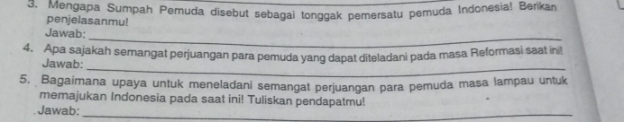 Mengapa Sumpah Pemuda disebut sebagai tonggak pemersatu pemuda Indonesia! Berikan 
penjelasanmu! 
_ 
Jawab: 
_ 
4. Apa sajakah semangat perjuangan para pemuda yang dapat diteladani pada masa Reformasi saat ini! 
Jawab: 
5. Bagaimana upaya untuk meneladani semangat perjuangan para pemuda masa lampau untuk 
memajukan Indonesia pada saat ini! Tuliskan pendapatmu! 
Jawab:_