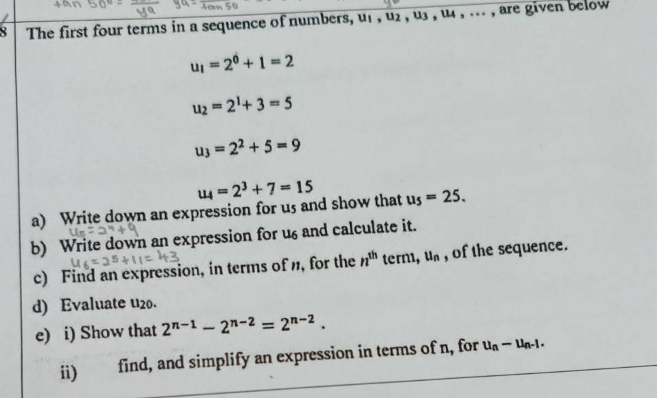 The first four terms in a sequence of numbers, uf , u2 , u3 , u4 , ... , are given below
u_1=2^0+1=2
u_2=2^1+3=5
u_3=2^2+5=9
u_4=2^3+7=15
a) Write down an expression for us and show that u_5=25. 
b) Write down an expression for u6 and calculate it. 
c) Find an expression, in terms of n, for the n^(th) term, u_n , of the sequence. 
d) Evaluate u20. 
e) i) Show that 2^(n-1)-2^(n-2)=2^(n-2). 
ii) find, and simplify an expression in terms of n, for u_n-u_n-1.