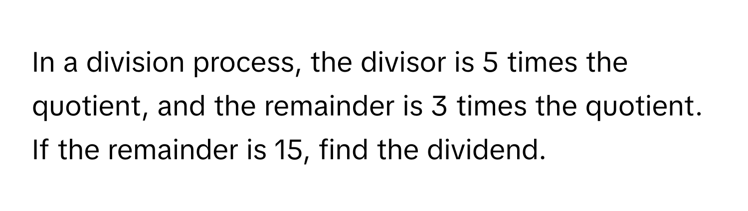 In a division process, the divisor is 5 times the quotient, and the remainder is 3 times the quotient. If the remainder is 15, find the dividend.