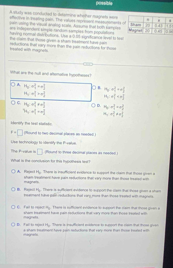 possible
A study was conducted to determine whether magnets were
effective in treating pain. The values represent measurements 1
pain using the visual analog scale. Assume that both samples
are independent simple random samples from populations 6
having normal distributions. Use a 0.05 significance level to test
the claim that those given a sham treatment have pain
reductions that vary more than the pain reductions for those
treated with magnets.
What are the null and alternative hypotheses?
A. H_0:sigma _1^(2=sigma _2^2
B. H_0):sigma _1^(2=sigma _2^2
H_1):sigma _1^(2>sigma _2^2
H_1):sigma _1^(2
D. H_0):sigma _1^(2=sigma _2^2
C. H_0):sigma _1^(2!= sigma _2^2 H_1):sigma _1^(2!= sigma _2^2
^alpha)H_1:sigma _1^(2=sigma _2^2
Identify the test statistic.
F=□ (Round to two decimal places as needed.)
Use technology to identify the P-value.
The P-value is □. (Round to three decimal places as needed.)
What is the conclusion for this hypothesis test?
A. Reject H_0). There is insufficient evidence to support the claim that those given a
sham treatment have pain reductions that vary more than those treated with
magnets.
B. Reject H_0. There is sufficient evidence to support the claim that those given a sham
treatment have pain reductions that vary more than those treated with magnets.
C. Fail to reject H_0. There is sufficient evidence to support the claim that those given a
sham treatment have pain reductions that vary more than those treated with
magnets.
D. Fail to reject H_0. There is insufficient evidence to support the claim that those given
a sham treatment have pain reductions that vary more than those treated with
magnets