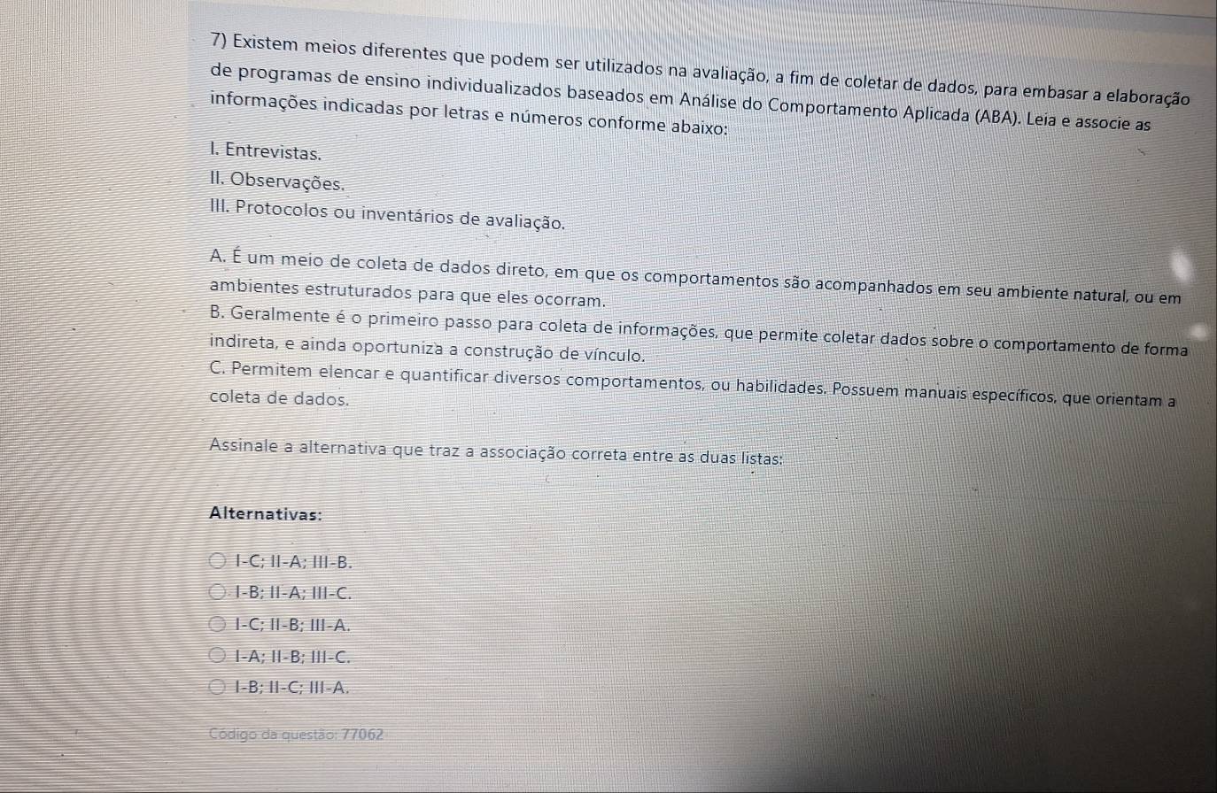 Existem meios diferentes que podem ser utilizados na avaliação, a fim de coletar de dados, para embasar a elaboração
de programas de ensino individualizados baseados em Análise do Comportamento Aplicada (ABA). Leia e associe as
informações indicadas por letras e números conforme abaixo:
I. Entrevistas.
II. Observações.
III. Protocolos ou inventários de avaliação.
A. É um meio de coleta de dados direto, em que os comportamentos são acompanhados em seu ambiente natural, ou em
ambientes estruturados para que eles ocorram.
B. Geralmente é o primeiro passo para coleta de informações, que permite coletar dados sobre o comportamento de forma
indireta, e ainda oportuniza a construção de vínculo.
C. Permitem elencar e quantificar diversos comportamentos, ou habilidades. Possuem manuais específicos, que orientam a
coleta de dados.
Assinale a alternativa que traz a associação correta entre as duas listas:
Alternativas:
I-C; Ⅱ-A; Ⅲ-B.
I -B; I-A; I-C.
I -C; I-B; ⅢI-A.
I -A; I-B; II-C.
I -B; Ⅱ-C; Ⅲ-A.
Código da questão: 77062