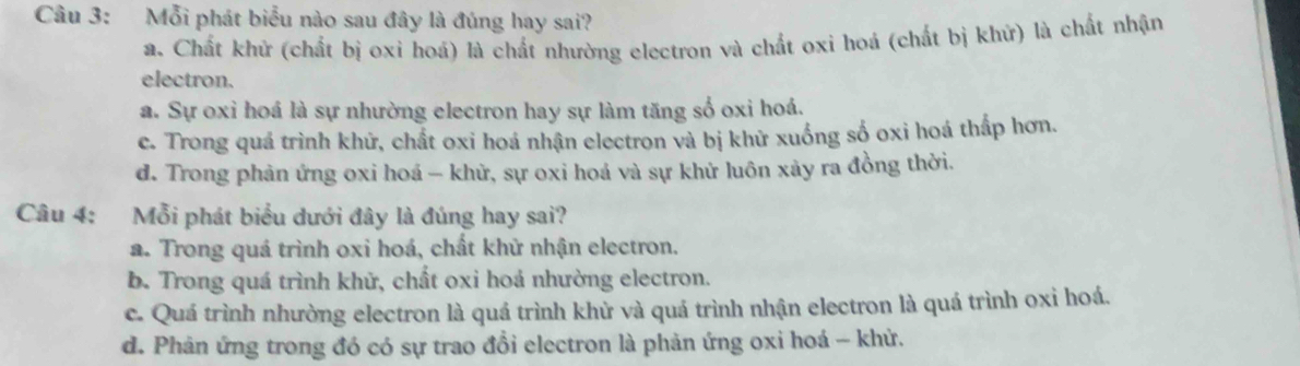 Mỗi phát biểu nào sau đây là đúng hay sai?
a. Chất khử (chất bị oxi hoá) là chất nhường electron và chất oxi hoá (chất bị khứ) là chất nhận
electron.
a. Sự oxỉ hoá là sự nhường electron hay sự làm tăng số oxi hoá.
c. Trong quá trình khử, chất oxi hoá nhận electron và bị khử xuống số oxi hoá thấp hơn.
d. Trong phản ứng oxi hoá — khử, sự oxi hoá và sự khử luôn xảy ra đồng thời.
Câu 4: Mỗi phát biểu dưới đây là đúng hay sai?
a. Trong quá trình oxi hoá, chất khử nhận electron.
b. Trong quá trình khử, chất oxi hoá nhường electron.
c. Quá trình nhường electron là quá trình khử và quá trình nhận electron là quá trình oxỉ hoá.
d. Phân ứng trong đó có sự trao đổi electron là phản ứng oxi hoá - khử.