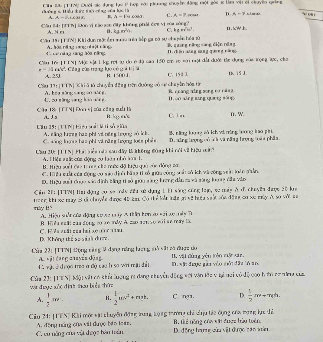 [TTN] Dưới tác dụng lực F hợp với phương chuyển động một góc α làm vật đi chuyển quãng
đường s. Biểu thức tính công của lực là s.lanα
A. A=F.s.cosα. B. A=F/s, cosα. C. A=F.cosα. D. A=F
' 001
Câu 14: [TTN] Đơn vị nào sau đây không phải đơn vị của công?
C. kg.m^2/s^2.
A. N.m. B. kg.m^2/s. D. kW.h.
Câu 15: [TTN] Khi đun một ấm nước trên bếp ga có sự chuyển hóa từ
A. hóa năng sang nhiệt năng. B. quang năng sang điện năng.
C. cơ năng sang hóa năng. D. điện năng sang quang năng.
Câu 16: [TTN] Một vật 1 kg rơi tự do ở độ cao 150 cm so với mặt đất dưới tác dụng của trọng lực, cho
g=10m/s^2. Công của trọng lực có giá trị là
A. 25J. B. 1500 J. C. 150 J. D. 15 J.
Câu 17: [TTN] Khi ô tô chuyển động trên đường có sự chuyển hóa từ
A. hóa năng sang cơ năng. B. quang năng sang cơ năng.
C. cơ năng sang hóa năng. D. cơ năng sang quang năng.
Câu 18: [TTN] Đơn vị của công suất là
A. J.s. B. kg.m/s. C. J.m. D. W.
Câu 19: [TTN] Hiệu suất là tỉ số giữa
A. năng lượng hao phí và năng lượng có ích. B. năng lượng có ích và năng lương hao phí.
C. năng lượng hao phí và năng lượng toàn phần. D. năng lượng có ích và năng lượng toàn phần.
Câu 20: [TTN] Phát biểu nào sau đây là không đúng khi nói về hiệu suất?
A. Hiệu suất của động cơ luôn nhỏ hơn 1.
B. Hiệu suất đặc trưng cho mức độ hiệu quả của động cơ.
C. Hiệu suất của động cơ xác định bằng tỉ số giữa công suất có ích và công suất toàn phần.
D. Hiệu suất được xác định bằng tỉ số giữa năng lượng đầu ra và năng lượng đầu vào
Câu 21: [TTN] Hai động cơ xe máy đều sử dụng 1 lít xăng cùng loại, xe máy A di chuyền được 50 km
trong khi xe máy B di chuyển được 40 km. Có thể kết luận gì về hiệu suất của động cơ xe máy A so với xe
máy B?
A. Hiệu suất của động cơ xe máy A thấp hơn so với xe máy B.
B. Hiệu suất của động cơ xe máy A cao hơn so với xe máy B.
C. Hiệu suất của hai xe như nhau.
D. Không thể so sánh được.
Câu 22: [TTN] Động năng là dạng năng lượng mà vật có được do
A. vật đang chuyển động. B. vật đứng yên trên mặt sản.
C. vật ở được treo ở độ cao h so với mặt đất. D. vật được gắn vào một đầu lò xo.
Câu 23: [TTN] Một vật có khối lượng m đang chuyển động với vận tốc v tại nơi có độ cao h thì cơ năng của
vật được xác định theo biểu thức
A.  1/2 mv^2.  1/2 mv^2+mgh. C. mgh. D.  1/2 mv+mgh
B.
Câu 24: [TTN] Khi một vật chuyển động trong trọng trường chỉ chịu tác dụng của trọng lực thì
A. động năng của vật được bảo toàn. B. thế năng của vật được bảo toàn.
C. cơ năng của vật được bảo toàn. D. động lượng của vật được bảo toàn.