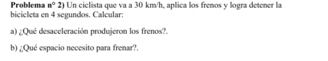 Problema n°2) Un ciclista que va a 30 km/h, aplica los frenos y logra detener la 
bicicleta en 4 segundos. Calcular: 
a) ¿Qué desaceleración produjeron los frenos?. 
b) ¿Qué espacio necesito para frenar?.