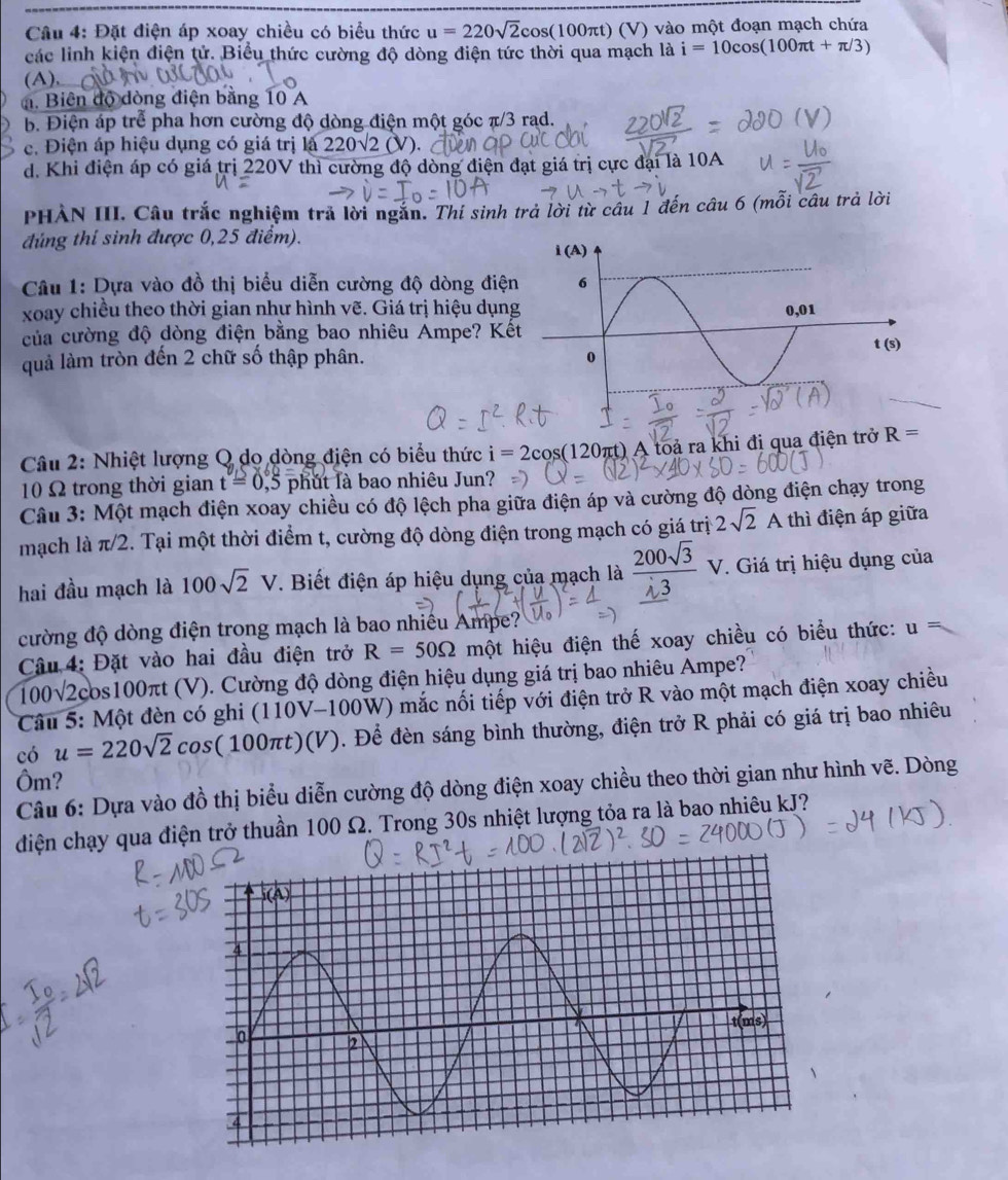 Đặt điện áp xoay chiều có biểu thức u=220sqrt(2)cos (100π t) (V) vào một đoạn mạch chứa
các linh kiện điện tử. Biểu thức cường độ dòng điện tức thời qua mạch là i=10cos (100π t+π /3)
(A),___
đ. Biên độ đòng điện bằng 10 A
b. Điện áp trể pha hơn cường độ dòng điện một góc π/3 rąd.
c. Điện áp hiệu dụng có giá trị là 220sqrt(2)(V)
d. Khi điện áp có giá trị 220V thì cường độ dòng điện đạt giá trị cực đại là 10A
PHẢN III. Câu trắc nghiệm trả lời ngắn. Thí sinh trả lời từ câu 1 đến câu 6 (mỗi câu trả lời
đúng thí sinh được 0,25 điểm).
Câu 1: Dựa vào đồ thị biểu diễn cường độ dòng điện
xoay chiều theo thời gian như hình vẽ. Giá trị hiệu dụn
của cường độ dòng điện bằng bao nhiêu Ampe? Kế
quả làm tròn đến 2 chữ số thập phân. 
Câu 2: Nhiệt lượng Q do dòng điện có biểu thức i=2cos (120 τt) A toả ra khi đi qua điện trở R=
10 Ω trong thời gian t=0 ,5 phút là bao nhiêu Jun?
Câu 3: Một mạch điện xoay chiều có độ lệch pha giữa điện áp và cường độ dòng điện chạy trong
mạch là π/2. Tại một thời điểm t, cường độ dòng điện trong mạch có giá trị 2sqrt(2)A thì điện áp giữa
hai đầu mạch là 100sqrt(2)V. Biết điện áp hiệu dụng của mạch là  200sqrt(3)/sqrt(3) V.. Giá trị hiệu dụng của
cường độ dòng điện trong mạch là bao nhiều Ampe?
Câu 4: Đặt vào hai đầu điện trở R=50Omega một hiệu điện thế xoay chiều có biểu thức: U
100sqrt(2)cos 100π t τt (V). Cường độ dòng điện hiệu dụng giá trị bao nhiêu Ampe?
Câu 5: Một đèn có ghi ( (110V-100W) mắc nối tiếp với điện trở R vào một mạch điện xoay chiều
có u=220sqrt(2)cos (100π t)(V) Đ. Để đèn sáng bình thường, điện trở R phải có giá trị bao nhiêu
Ôm?
Câu 6: Dựa vào đồ thị biểu diễn cường độ dòng điện xoay chiều theo thời gian như hình vẽ. Dòng
diện chạy qua điện trở thuần 100 Ω. Trong 30s nhiệt lượng tỏa ra là bao nhiêu kJ?
