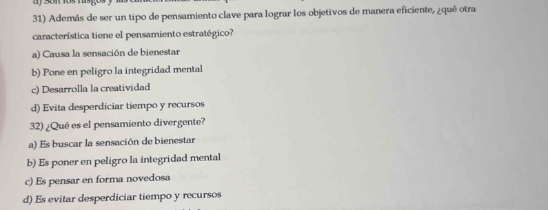 Además de ser un tipo de pensamiento clave para lograr los objetivos de manera eficiente, ¿qué otra
característica tiene el pensamiento estratégico?
a) Causa la sensación de bienestar
b) Pone en peligro la integridad mental
c) Desarrolla la creatividad
d) Evita desperdiciar tiempo y recursos
32) ¿Qué es el pensamiento divergente?
a) Es buscar la sensación de bienestar
b) Es poner en peligro la integridad mental
c) Es pensar en forma novedosa
d) Es evitar desperdiciar tiempo y recursos