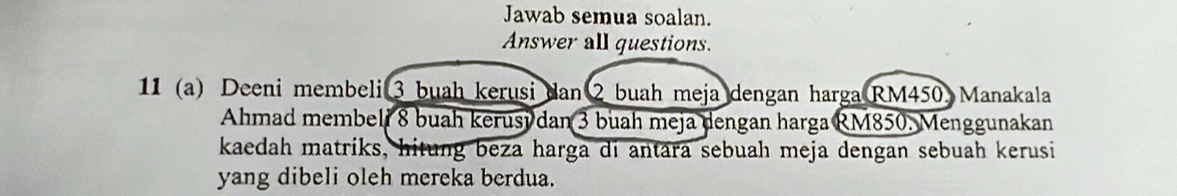 Jawab semua soalan. 
Answer all questions. 
11 (a) Deeni membeli 3 buah kerusi dan 2 buah meja dengan harga RM450. Manakala 
Ahmad membeli 8 buah kerusy dan 3 buah meja dengan harga RM850. Menggunakan 
kaedah matriks, hitung beza harga di antara sebuah meja dengan sebuah kerusi 
yang dibeli oleh mereka berdua.