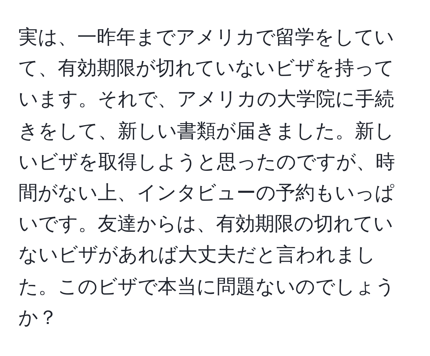 実は、一昨年までアメリカで留学をしていて、有効期限が切れていないビザを持っています。それで、アメリカの大学院に手続きをして、新しい書類が届きました。新しいビザを取得しようと思ったのですが、時間がない上、インタビューの予約もいっぱいです。友達からは、有効期限の切れていないビザがあれば大丈夫だと言われました。このビザで本当に問題ないのでしょうか？