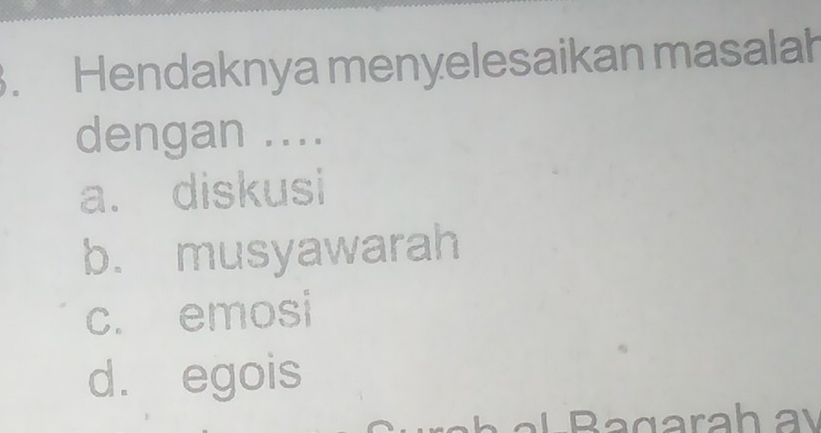 Hendaknya menyelesaikan masalah
dengan ....
a. diskusi
b. musyawarah
c. emosi
d. egois
Bagarahay