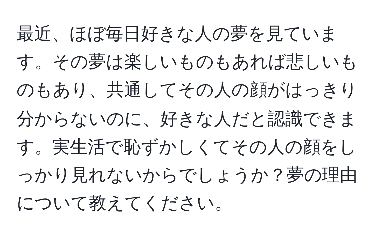 最近、ほぼ毎日好きな人の夢を見ています。その夢は楽しいものもあれば悲しいものもあり、共通してその人の顔がはっきり分からないのに、好きな人だと認識できます。実生活で恥ずかしくてその人の顔をしっかり見れないからでしょうか？夢の理由について教えてください。