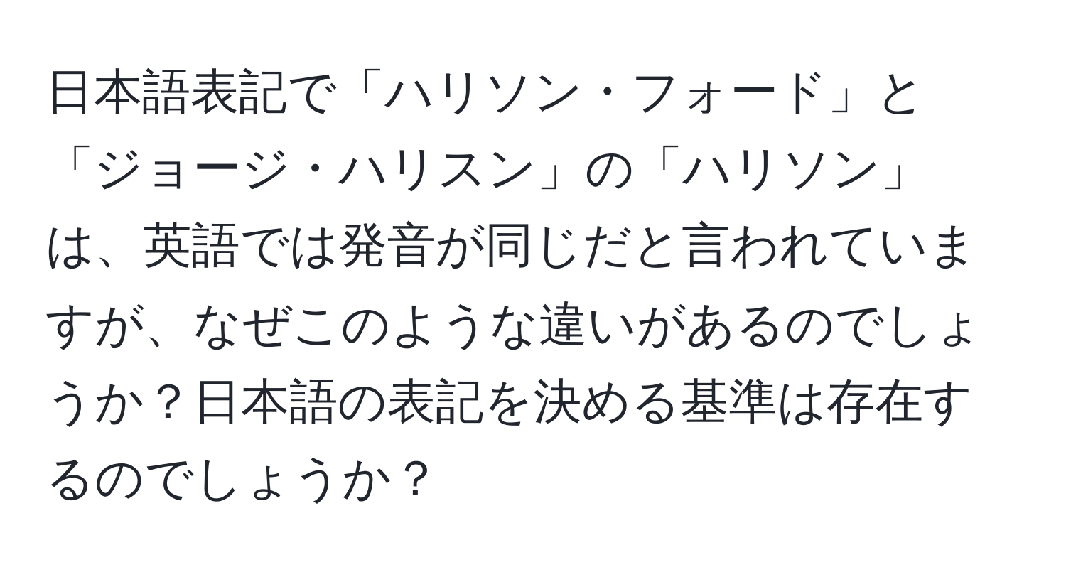 日本語表記で「ハリソン・フォード」と「ジョージ・ハリスン」の「ハリソン」は、英語では発音が同じだと言われていますが、なぜこのような違いがあるのでしょうか？日本語の表記を決める基準は存在するのでしょうか？