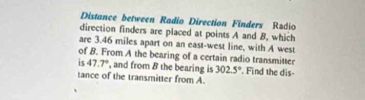 Distance between Radio Direction Finders Radio 
direction finders are placed at points A and B, which 
are 3.46 miles apart on an east-west line, with A west 
of B. From A the bearing of a certain radio transmitter 
is 47.7° , and from B the bearing is 302.5° Find the dis- 
tance of the transmitter from A.