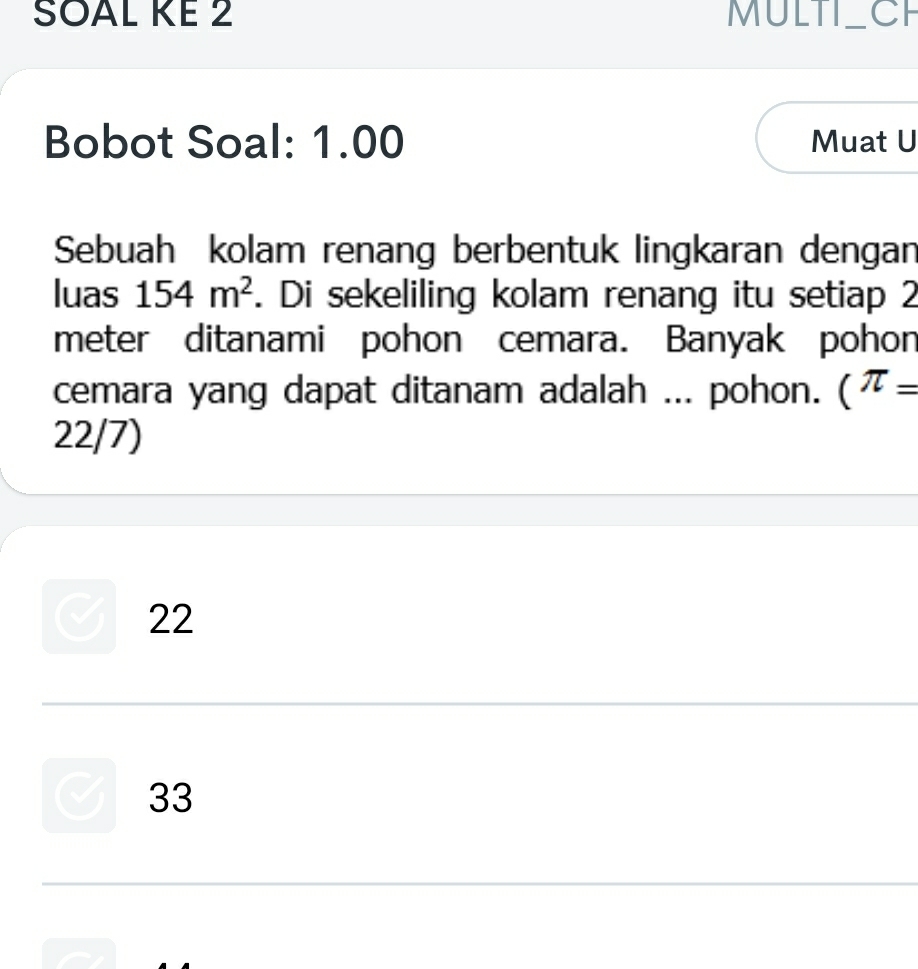 SOAL KE 2 MULTI_ CF
Bobot Soal: 1.00 Muat U
Sebuah kolam renang berbentuk lingkaran dengan
luas 154m^2. Di sekeliling kolam renang itu setiap 2
meter ditanami pohon cemara. Banyak pohon
cemara yang dapat ditanam adalah ... pohon. (π =
22/7)
22
33