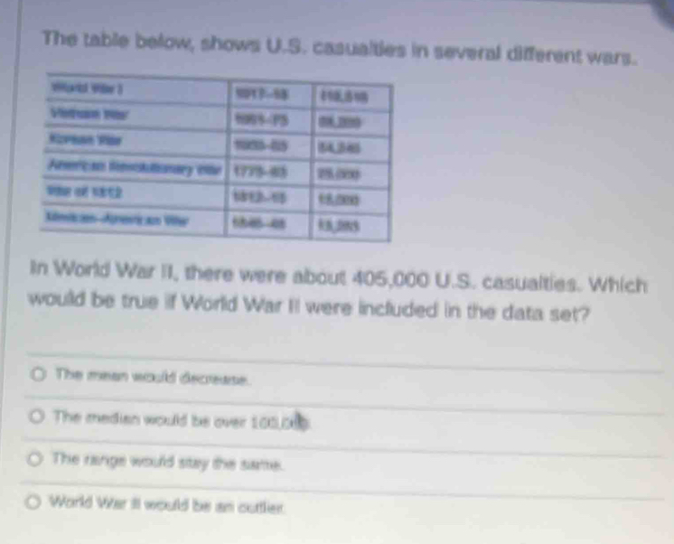 The table below, shows U.S. casualties in several different wars.
In World War II, there were about 405,000 U.S. casualties. Which
would be true if World War II were included in the data set?
The mean would decrease.
The median would be over 105,0
The range would stay the same.
World War II would be an outtler