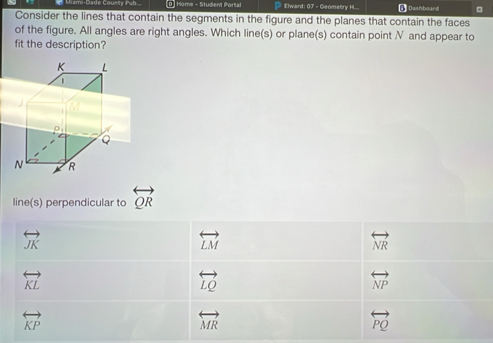 Miami-Dade County Pub... 0 Home - Student Portal  Elward: 07 - Geometry H... * Dashboard
Consider the lines that contain the segments in the figure and the planes that contain the faces
of the figure. All angles are right angles. Which line(s) or plane(s) contain point N and appear to
fit the description?
line(s) perpendicular to overleftrightarrow QR
overleftrightarrow JK
overleftrightarrow LM
overleftrightarrow NR
overleftrightarrow KL
overleftrightarrow LQ
overleftrightarrow NP
overleftrightarrow KP
overleftrightarrow MR
overleftrightarrow PQ