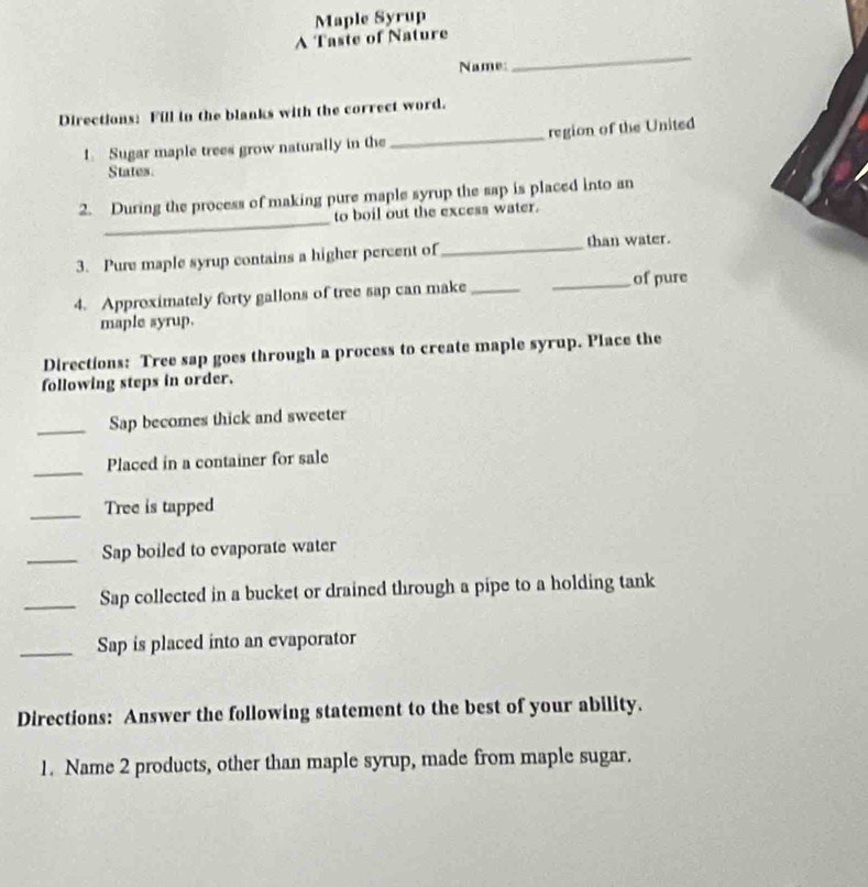 A Taste of Nature Maple Syrup 
Name: 
_ 
Directions: Fill in the blanks with the correct word. 
1. Sugar maple trees grow naturally in the _region of the United 
States 
_ 
2. During the process of making pure maple syrup the sap is placed into an 
to boil out the excess water. 
than water. 
3. Pure maple syrup contains a higher percent of_ 
4. Approximately forty gallons of tree sap can make_ _of pure 
maple syrup. 
Directions: Tree sap goes through a process to create maple syrup. Place the 
following steps in order. 
_Sap becomes thick and sweeter 
_Placed in a container for sale 
_Tree is tapped 
_Sap boiled to evaporate water 
_Sap collected in a bucket or drained through a pipe to a holding tank 
_Sap is placed into an evaporator 
Directions: Answer the following statement to the best of your ability. 
1. Name 2 products, other than maple syrup, made from maple sugar.