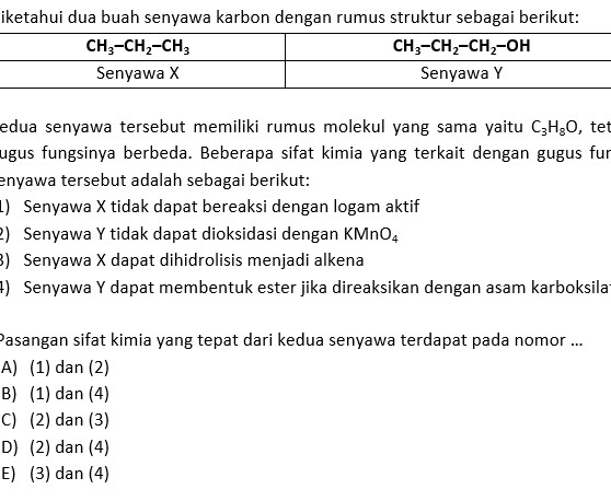 iketahui dua buah senyawa karbon dengan rumus struktur sebagai berikut:
edua senyawa tersebut memiliki rumus molekul yang sama yaitu C_3H_8O , tet
lugus fungsinya berbeda. Beberapa sifat kimia yang terkait dengan gugus fur
enyawa tersebut adalah sebagai berikut:
L) Senyawa X tidak dapat bereaksi dengan logam aktif
2) Senyawa Y tidak dapat dioksidasi dengan KMnO_4
3) Senyawa X dapat dihidrolisis menjadi alkena
4) Senyawa Y dapat membentuk ester jika direaksikan dengan asam karboksila
Pasangan sifat kimia yang tepat dari kedua senyawa terdapat pada nomor ...
A) (1) dan (2)
B) (1) dan (4)
C) (2) dan (3)
D) (2) dan (4)
E) (3) dan (4)