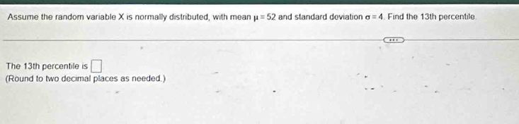 Assume the random variable X is normally distributed, with mean mu =52 and standard deviation sigma =4. Find the 13th percentile 
The 13th percentile is □
(Round to two decimal places as needed.)