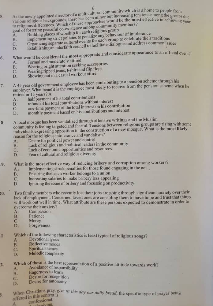 As the newly appointed director of a multicultural community which is a home to people from
various religious backgrounds, there has been minor but increasing tensions among the groups duc
to religious differences. Which of these approaches would be the most effective in achieving your
goal of fostering peaceful co-existence among community members?
A Building places of worship for each religious group
B. Implementing strict policies to penalize any behav our of intolerance
C. Organizing separate cultural events for each group to celebrate their traditions
D. Establishing an interfaith council to facilitate dialogue and address common issues
6. What would be considered the most appropriate and considerate appearance to an official event?
A. Formal and moderately attired
B. Wearing bright attention seeking accessories
C. Wearing ripped jeans, t-shirt and flip flops
D. Showing out in a casual workout attire
7. A 45 year old government employee has been contributing to a pension scheme through his
employer. What benefit is the employee most likely to receive from the pension scheme when he
retires in 15 years? A
A . half payment of his total contributions
B. refund of his total contributions without interest
C. one-time payment of the total interest on his contribution
D. monthly payment based on his contributions and interest
8. A local mosque has been vandalized through offensive writings and the Muslim
community is feeling targeted and fearful. Tensions between religious groups are rising with some
individuals expressing opposition to the construction of a new mosque. What is the most likely
reason for the religious intolerance and vandalism?
A. Desire for political power and control
B. Lack of religious and political leaders in the community
C. Lack of economic opportunities and resources.
D. Fear of cultural and religious diversity
19. What is the most effective way of reducing bribery and corruption among workers?
A . Implementing strick penalties for those found engaging in the act ,
B. Ensuring that each worker belongs to a union
C. Increasing salaries to make bribery less appealing
D. Ignoring the issue of bribery and focussing on productivity
20. Two family members who recently lost their jobs are going through significant anxiety over their
lack of employment. Concerned loved ones are consoling them to have hope and trust that things
will work out well in time. What attribute are these persons expected to demonstrate in order to
overcome their anxiety?
A. Compassion
B. Patience
C. Mercy
D. Forgiveness
1. Which of the following characteristics is least typical of religious songs?
A. Devotional lyrics
B. Reflective moods
C. Spiritual themes
D. Melodic complexity
2. Which of these is the best representation of a positive attitude towards work?
A. Avoidance of responsibility
B. Eagerness to learn
C. Desire for recognition
D. Desire for autonomy
3. When Christians pray, give us this day our daily bread, the specific type of prayer being
offered in this context is
A. confessional.