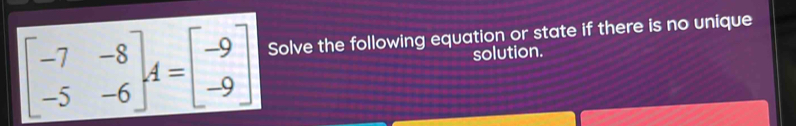 beginbmatrix -7&-8 -5&-6endbmatrix , A=beginbmatrix -9 -9endbmatrix Solve the following equation or state if there is no unique 
solution.