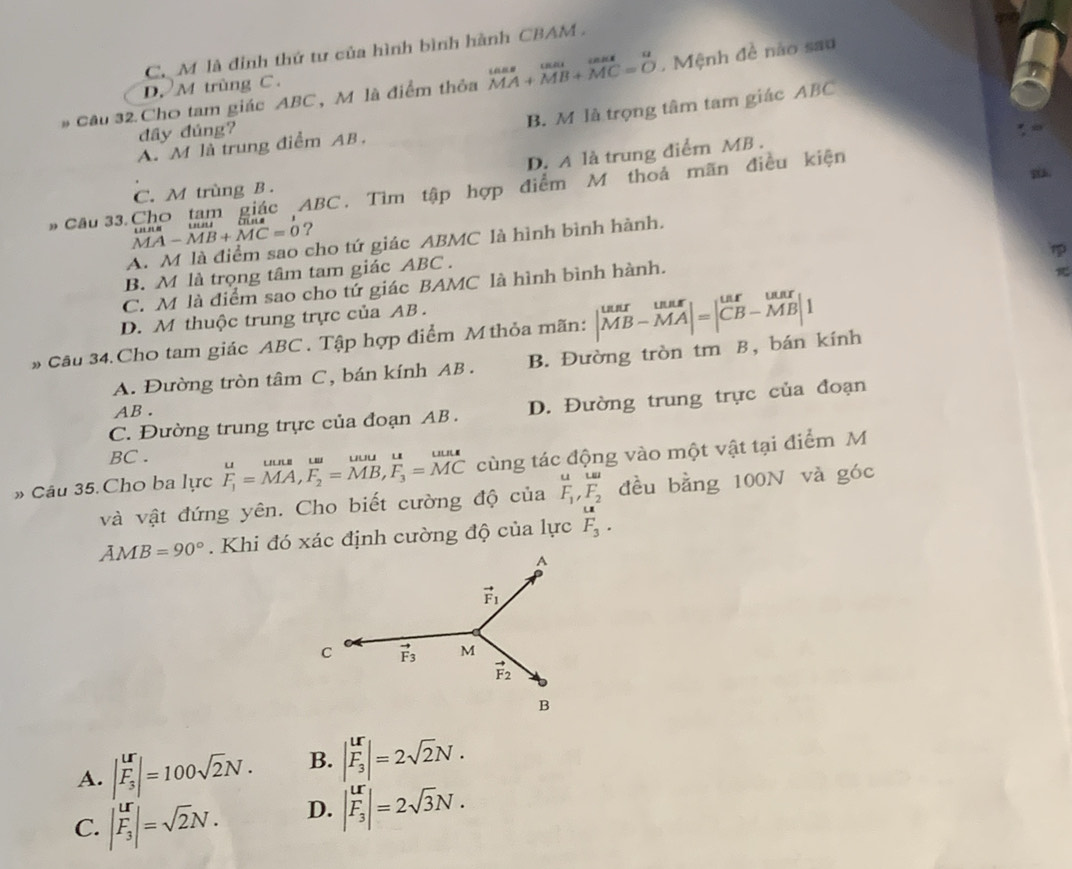 C M là đinh thứ tư của hình bình hành CBAM 
# Cầu 32 Cho tam giác ABC, M là điểm thỏa beginarrayr tan  MAendarray +beginarrayr tan  MBendarray +beginarrayr tan  MC=Oendarray. Mệnh đề nào sau
D. M trùng C.
A. M là trung điểm AB. B. M là trọng tâm tam giác ABC
đây đúng?
D. A là trung điểm MB .
C. M trùng B .
# Cầu 33.Cho tam giác ABC , Tìm tập hợp điểm M thoả mãn điều kiện
MA-MB+MC=0 ?
A. M là điểm sao cho tứ giác ABMC là hình bình hành.

B. M là trọng tâm tam giác ABC .
C. M là điểm sao cho tứ giác BAMC là hình bình hành.
D. M thuộc trung trực của AB .
# Câu 34.Cho tam giác ABC . Tập hợp điểm M thỏa mãn: B. Đường tròn tm B, bán kính |beginarrayr unrmx MB-MAendvmatrix =beginvmatrix unr&ur CB-MB|1endarray
A. Đường tròn tâm C, bán kính AB .
C. Đường trung trực của đoạn AB . D. Đường trung trực của đoạn
AB .
BC .
» Câu 35. Cho ba lực F_1=.beginarrayr uuns&uu F_1=MA,F_2=MB,F_3=MCendarray. cùng tác động vào một vật tại điểm M
uLa
và vật đứng yên. Cho biết cường độ của F_1,F_2 đều bằng 100N và góc
AMB=90°. Khi đó xác định cường độ của lực beginarrayr LR F_3.endarray
A. |F_3|=1|=100sqrt(2)N. B. |F_3|=2sqrt(2)N.
C. |F_3|=sqrt(2)N. D. |F_3|=2sqrt(3)N.