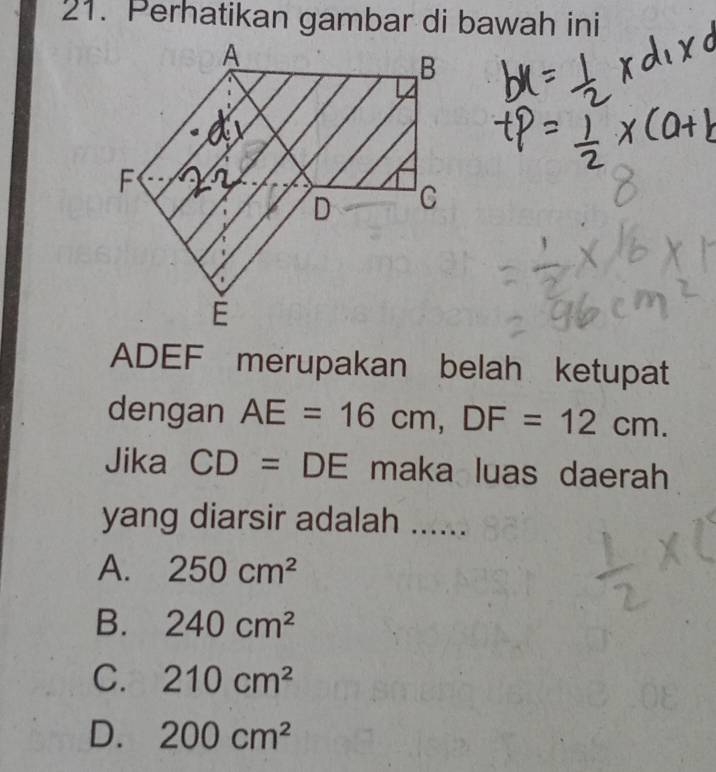 Perhatikan gambar di bawah ini
ADEF merupakan belah ketupat
dengan AE=16cm, DF=12cm. 
Jika CD=DE maka luas daerah
yang diarsir adalah ......
A. 250cm^2
B. 240cm^2
C. 210cm^2
D. 200cm^2