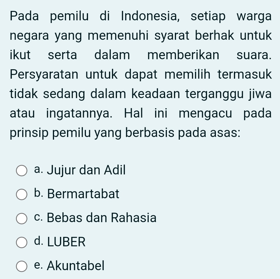 Pada pemilu di Indonesia, setiap warga
negara yang memenuhi syarat berhak untuk
ikut serta dalam memberikan suara.
Persyaratan untuk dapat memilih termasuk
tidak sedang dalam keadaan terganggu jiwa
atau ingatannya. Hal ini mengacu pada
prinsip pemilu yang berbasis pada asas:
a. Jujur dan Adil
b. Bermartabat
c. Bebas dan Rahasia
d. LUBER
e. Akuntabel