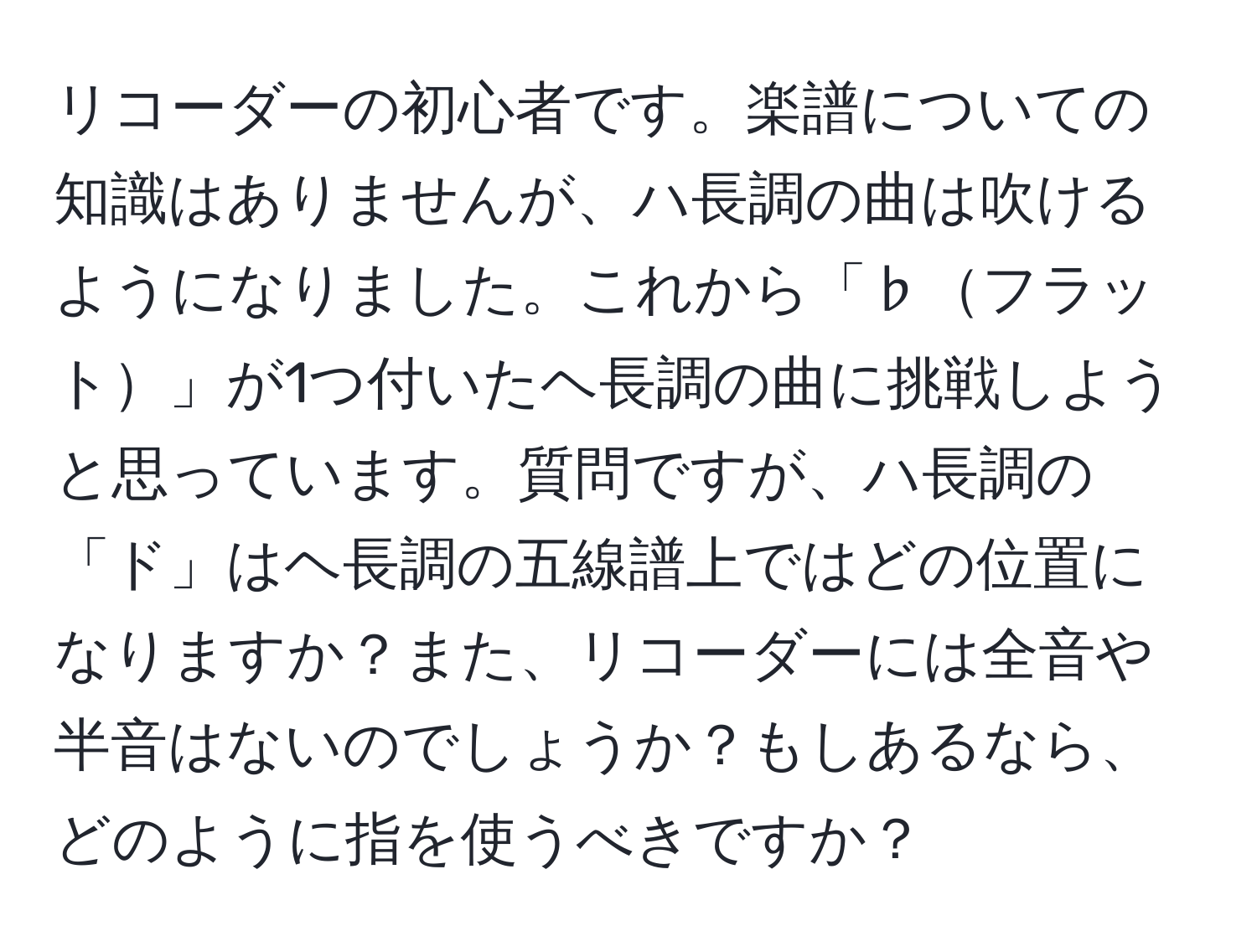 リコーダーの初心者です。楽譜についての知識はありませんが、ハ長調の曲は吹けるようになりました。これから「♭フラット」が1つ付いたヘ長調の曲に挑戦しようと思っています。質問ですが、ハ長調の「ド」はヘ長調の五線譜上ではどの位置になりますか？また、リコーダーには全音や半音はないのでしょうか？もしあるなら、どのように指を使うべきですか？