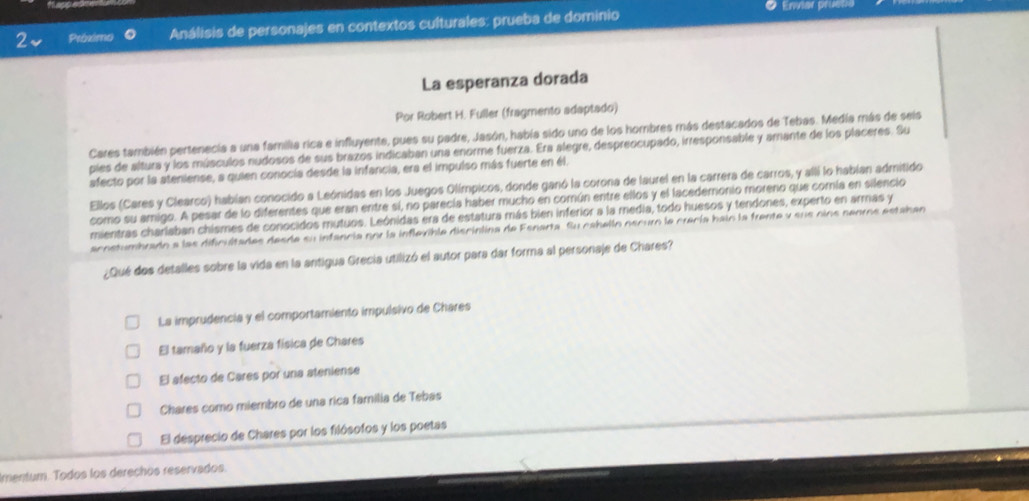 Enviar prueta
2 Próximo  Análisis de personajes en contextos culturales: prueba de dominio
La esperanza dorada
Por Robert H. Fuller (fragmento adaptado)
Cares también pertenecia a una familia rica e influyente, pues su padre, Jasón, había sido uno de los hombres más destacados de Tebas. Medía más de seis
pies de altura y los músculos nudosos de sus brazos indicaban una enorme fuerza. Era alegre, despreocupado, irresponsable y amante de los placeres. Su
afecto por la ateniense, a quien conocía desde la infancia, era el impulso más fuerte en él.
Ellos (Cares y Clearco) habían conocido a Leónidas en los Juegos Olímpicos, donde ganó la corona de laurel en la carrera de carros, y alli lo habían admitido
como su amigo. A pesar de lo diferentes que eran eritre si, no parecía haber mucho en común entre ellos y el lacedemonio moreno que comía en silencio
mientras charlaban chismes de conocidos mutuos. Leónidas era de estatura más bien inferior a la media, todo huesos y tendones, experto en armas y
acostumbrado a las dificultades desde su infancia por la inflevible discinlina de Esnarta, Su cahelln oscuro la crecía bain la frente y sus oins nenros estaban
¿Qué dos detalles sobre la vida en la antigua Grecia utilizó el autor para dar forma al personaje de Chares?
La imprudencia y el comportamiento impulsivo de Chares
El tamaño y la fuerza física de Chares
El afecto de Cares por una ateniense
Chares como miembro de una rica familia de Tebas
El desprecio de Chares por los filósofos y los poetas
Imentum. Todos los derechos reservados.