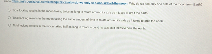 Go to https://astroquizzical.com/astroquizzical/why-do-we-only-see-one-side-of-the-moon. Why do we see only one side of the moon from Earth?
Tidal locking results in the moon taking twice as long to rotate around its axis as it takes to orbit the earth.
Tidal locking results in the moon taking the same amount of time to rotate around its axis as it takes to orbit the earth.
Tidal locking results in the moon taking half as long to rotate around its axis as it takes to orbit the earth.