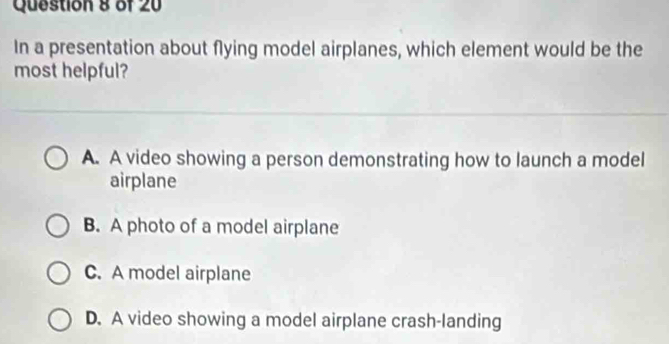 In a presentation about flying model airplanes, which element would be the
most helpful?
A. A video showing a person demonstrating how to launch a model
airplane
B. A photo of a model airplane
C. A model airplane
D. A video showing a model airplane crash-landing